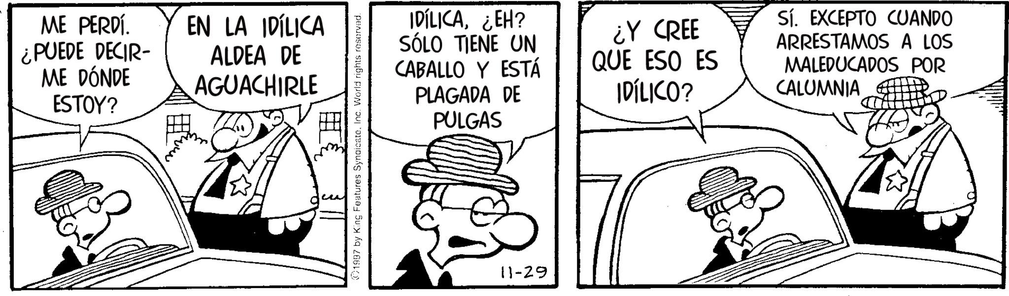 Animation OCR: ME PERDÍ. ¿PUEDE DECIR- ME DÓNDE ESTOY? EN LA IDÍLICA ALDEA DE AGUACHIRLE 1997 by King Features SyndicateInc. World rights reserved. IDÍLICA¿EH? SÓLO TIENE UN CABALLO Y ESTÁ PLAGADA DE PULGAS ¿Y CREE QUE ESO ES IDÍLICO? Sí. EXCEPTO CUANDO ARRESTAMOS A LOS MALEDUCADOS POR CALUMNIA 11-29 ME PERDÍ . ¿ PUEDE DECIR- ME DÓNDE ESTOY ? EN LA IDÍLICA ALDEA DE AGUACHIRLE 1997 by King Features SyndicateInc. World rights reserved . IDÍLICA¿ EH ? SÓLO TIENE UN CABALLO Y ESTÁ PLAGADA DE PULGAS ¿ Y CREE QUE ESO ES IDÍLICO ? Sí . EXCEPTO CUANDO ARRESTAMOS A LOS MALEDUCADOS POR CALUMNIA 11-29