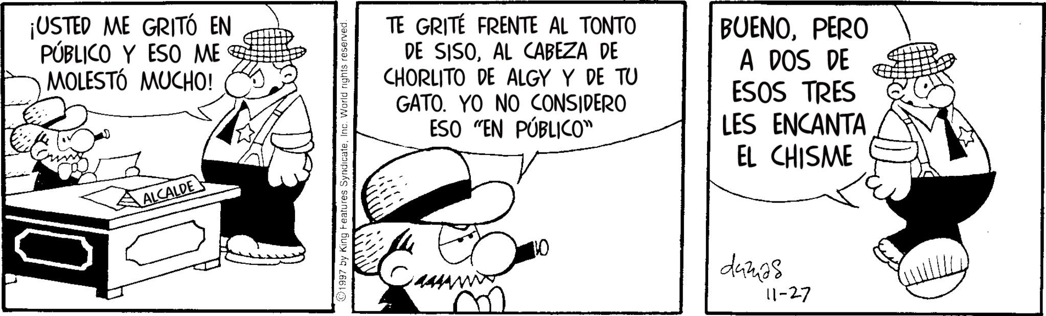 Publication OCR: ¡USTED ME GRITÓ EN PÚBLICO Y ESO ME MOLESTÓ MUCHO! ? ALCALDE 1997 by King Features SyndicateInc. World rights reserved. 444 TE GRITÉ FRENTE AL TONTO DE SISOAL CABEZA DE CHORLITO DE ALGY Y DE TU GATO. YO NO CONSIDERO ESO "EN PÚBLICO” BUENOPERO A DOS DE ESOS TRES LES ENCANTA EL CHISME 70 damas 11-27 ¡ USTED ME GRITÓ EN PÚBLICO Y ESO ME MOLESTÓ MUCHO ! ? ALCALDE 1997 by King Features SyndicateInc. World rights reserved . 444 TE GRITÉ FRENTE AL TONTO DE SISOAL CABEZA DE CHORLITO DE ALGY Y DE TU GATO . YO NO CONSIDERO ESO " EN PÚBLICO ” BUENOPERO A DOS DE ESOS TRES LES ENCANTA EL CHISME 70 damas 11-27