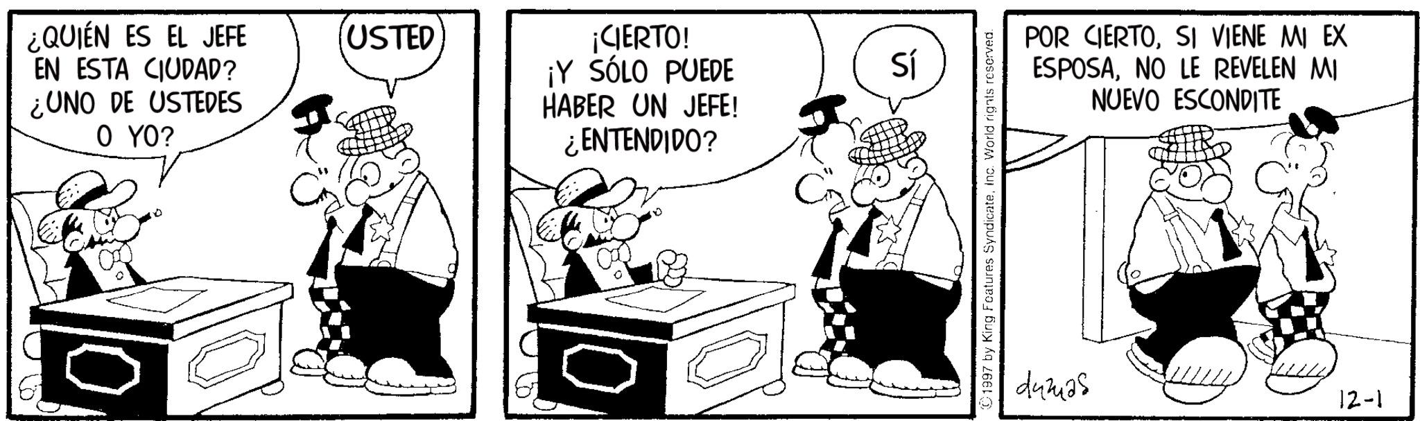 Animated cartoon OCR: ¿QUIÉN ES EL JEFE EN ESTA CIUDAD? ¿UNO DE USTEDES O YO? USTED ¡CIERTO! ¡Y SÓLO PUEDE HABER UN JEFE! ¿ENTENDIDO? Sí 1997 by King Features SyndicateInc. World rights reserved. POR CIERTOSI VIENE MI EX ESPOSANO LE REVELEN MI NUEVO ESCONDITE dumas 12-1 ¿ QUIÉN ES EL JEFE EN ESTA CIUDAD ? ¿ UNO DE USTEDES O YO ? USTED ¡ CIERTO ! ¡ Y SÓLO PUEDE HABER UN JEFE ! ¿ ENTENDIDO ? Sí 1997 by King Features SyndicateInc. World rights reserved . POR CIERTOSI VIENE MI EX ESPOSANO LE REVELEN MI NUEVO ESCONDITE dumas 12-1