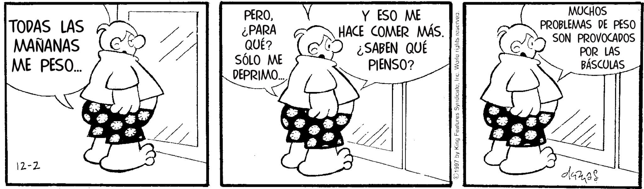 Photo caption OCR: TODAS LAS MAÑANAS ME PESO... 12-2 PERO¿PARA QUÉ? SÓLO ME DEPRIMO..... Y ESO ME HACE COMER MÁS. ¿SABEN QUÉ PIENSO? 1997 by King Features SyndicateInc. World rights reserved. MUCHOS PROBLEMAS DE PESO SON PROVOCADOS POR LAS BÁSCULAS 443428 TODAS LAS MAÑANAS ME PESO ... 12-2 PERO¿ PARA QUÉ ? SÓLO ME DEPRIMO ..... Y ESO ME HACE COMER MÁS . ¿ SABEN QUÉ PIENSO ? 1997 by King Features SyndicateInc. World rights reserved . MUCHOS PROBLEMAS DE PESO SON PROVOCADOS POR LAS BÁSCULAS 443428