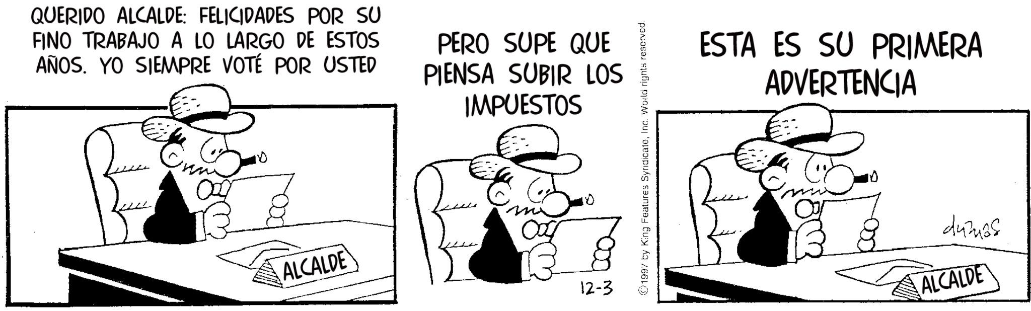 Animated cartoon OCR: QUERIDO ALCALDE: FELICIDADES POR SU FINO TRABAJO A LO LARGO DE ESTOS AÑOS. YO SIEMPRE VOTÉ POR USTED PERO SUPE QUE PIENSA SUBIR LOS IMPUESTOS ALCALDE 12-3 1997 by King Features SyndicateInc. World rights reserved. ESTA ES SU PRIMERA ADVERTENCIA 44325 ALCALDE QUERIDO ALCALDE : FELICIDADES POR SU FINO TRABAJO A LO LARGO DE ESTOS AÑOS . YO SIEMPRE VOTÉ POR USTED PERO SUPE QUE PIENSA SUBIR LOS IMPUESTOS ALCALDE 12-3 1997 by King Features SyndicateInc. World rights reserved . ESTA ES SU PRIMERA ADVERTENCIA 44325 ALCALDE