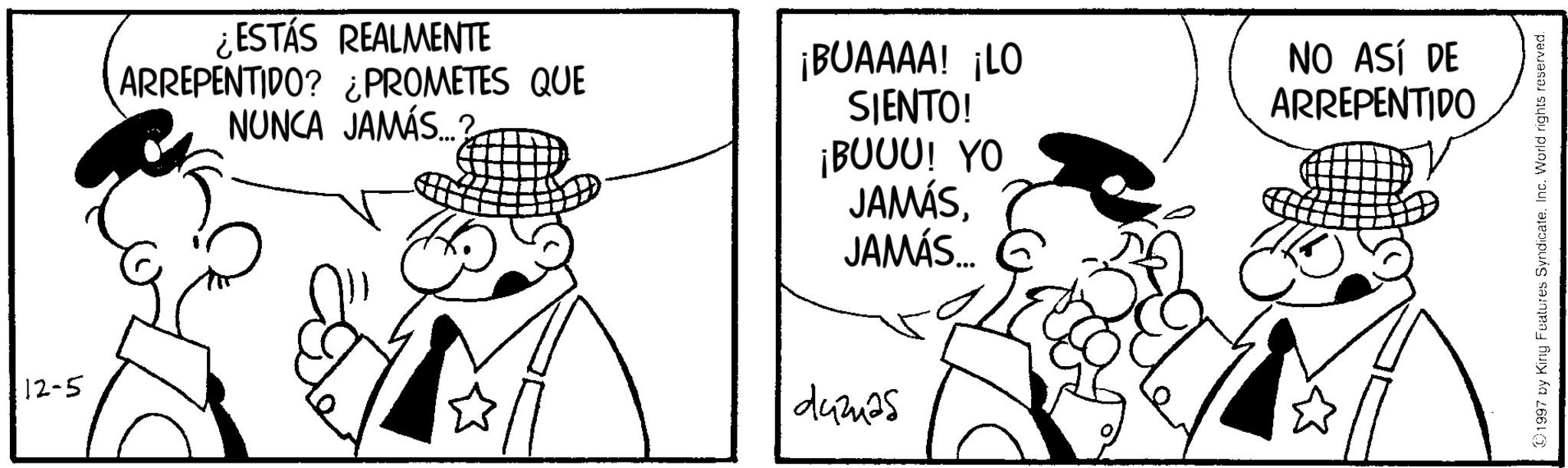 Pleased OCR: 12-5 ¿ESTÁS REALMENTE ARREPENTIDO? ¿PROMETES QUE NUNCA JAMÁS...? 2 ¡BUAAAA! ¡LO SIENTO! ¡BUUU! YO JAMÁSJAMÁS... 442425 NO ASÍ DE ARREPENTIDO 1997 by King Features SyndicateInc. World rights reserved. 12-5 ¿ ESTÁS REALMENTE ARREPENTIDO ? ¿ PROMETES QUE NUNCA JAMÁS ... ? 2 ¡ BUAAAA ! ¡ LO SIENTO ! ¡ BUUU ! YO JAMÁSJAMÁS ... 442425 NO ASÍ DE ARREPENTIDO 1997 by King Features SyndicateInc. World rights reserved .