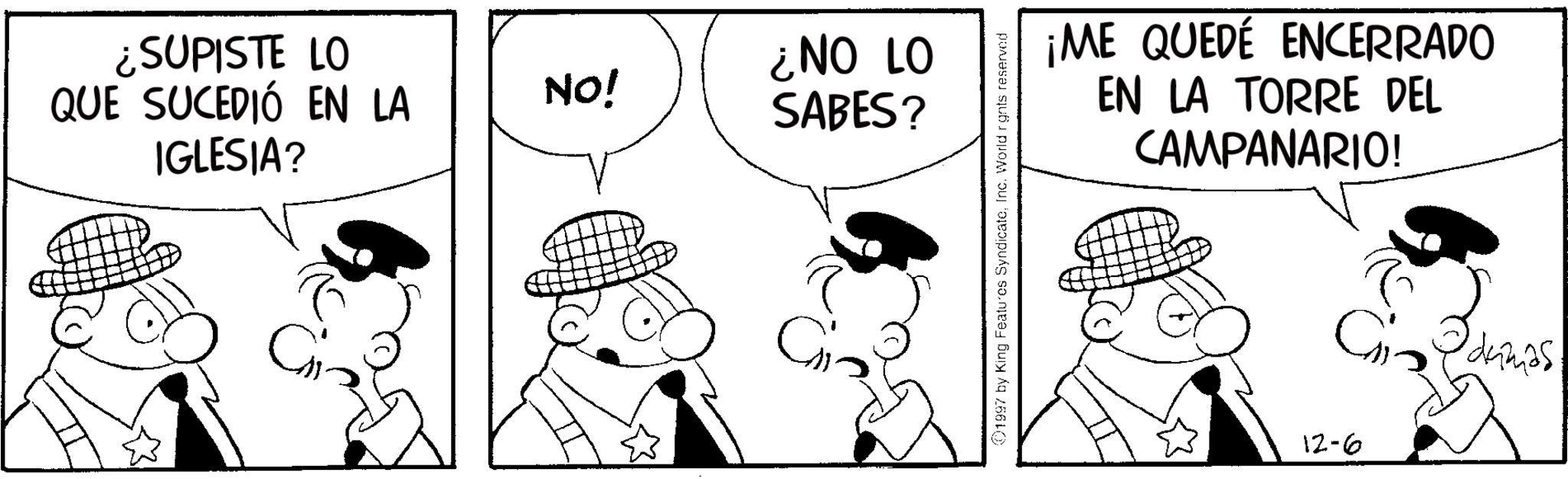 Comics OCR: ¿SUPISTE LO QUE SUCEDIÓ EN LA IGLESIA? NO! ¿NO LO SABES? Ci 1997 by King Features SyndicateInc. World rights reserved ¡ME QUEDÉ ENCERRADO EN LA TORRE DEL CAMPANARIO! 12-6 Gidumas ¿ SUPISTE LO QUE SUCEDIÓ EN LA IGLESIA ? NO ! ¿ NO LO SABES ? Ci 1997 by King Features SyndicateInc. World rights reserved ¡ ME QUEDÉ ENCERRADO EN LA TORRE DEL CAMPANARIO ! 12-6 Gidumas