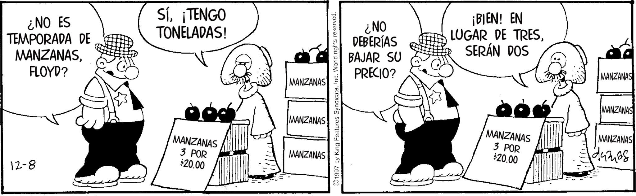 Line art OCR: ¿NO ES TEMPORADA DE MANZANASFLOYD? Sí¡TENGO TONELADAS! 12-8 MANZANAS MANZANAS MANZANAS MANZANAS 3 POR $20.00 1997 by King Features Syndicate. Inc. World rights reserved. ¿NO DEBERÍAS BAJAR SU PRECIO? ¡BIEN! EN LUGAR DE TRESSERÁN DOS MANZANAS MANZANAS MANZANAS MANZANAS 3 POR duzias $20.00 ¿ NO ES TEMPORADA DE MANZANASFLOYD ? Sí¡ TENGO TONELADAS ! 12-8 MANZANAS MANZANAS MANZANAS MANZANAS 3 POR $ 20.00 1997 by King Features Syndicate . Inc. World rights reserved . ¿ NO DEBERÍAS BAJAR SU PRECIO ? ¡ BIEN ! EN LUGAR DE TRESSERÁN DOS MANZANAS MANZANAS MANZANAS MANZANAS 3 POR duzias $ 20.00