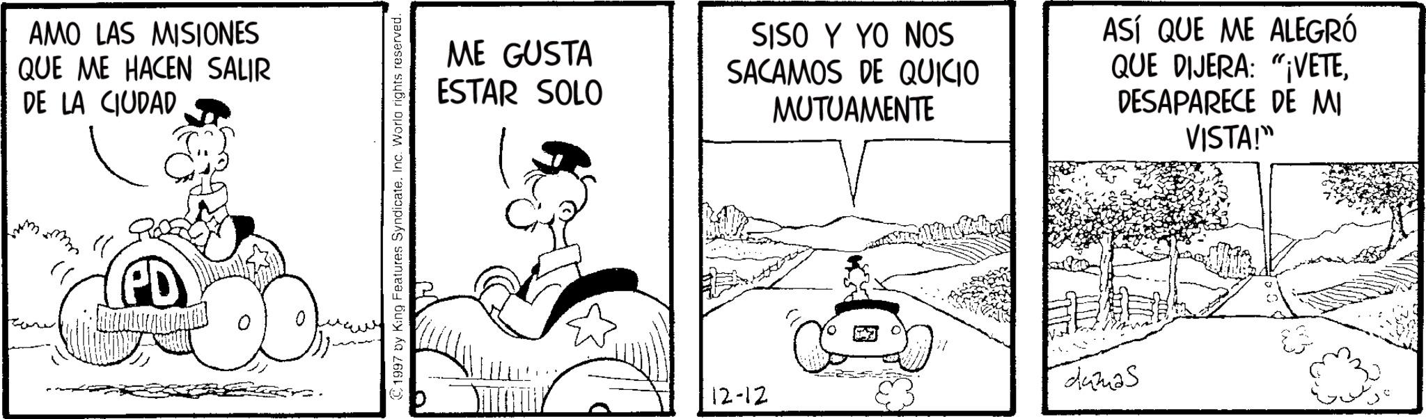 Comic book OCR: AMO LAS MISIONES QUE ME HACEN SALIR DE LA CIUDAD © 1997 by King Features Syndicate. Inc. World rights reserved. ME GUSTA ESTAR SOLO SISO Y YO NOS SACAMOS DE QUICIO MUTUAMENTE ASÍ QUE ME ALEGRÓ QUE DIJERA: "VETEDESAPARECE DE MI VISTA!" 12-12 dumas AMO LAS MISIONES QUE ME HACEN SALIR DE LA CIUDAD © 1997 by King Features Syndicate . Inc. World rights reserved . ME GUSTA ESTAR SOLO SISO Y YO NOS SACAMOS DE QUICIO MUTUAMENTE ASÍ QUE ME ALEGRÓ QUE DIJERA : " VETEDESAPARECE DE MI VISTA ! " 12-12 dumas