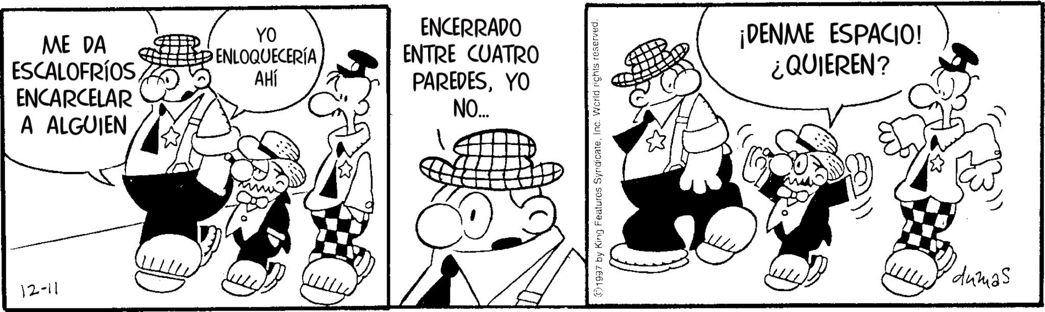 Photo caption OCR: ME DA ESCALOFRÍOS ENCARCELAR A ALGUIEN 12-11 YO ENLOQUECERÍA AHÍ ENCERRADO ENTRE CUATRO PAREDESYO NO... 301997 by King Features SyndicateInc. World rights reserved. ¡DENME ESPACIO! ¿QUIEREN? dumas ME DA ESCALOFRÍOS ENCARCELAR A ALGUIEN 12-11 YO ENLOQUECERÍA AHÍ ENCERRADO ENTRE CUATRO PAREDESYO NO ... 301997 by King Features SyndicateInc. World rights reserved . ¡ DENME ESPACIO ! ¿ QUIEREN ? dumas