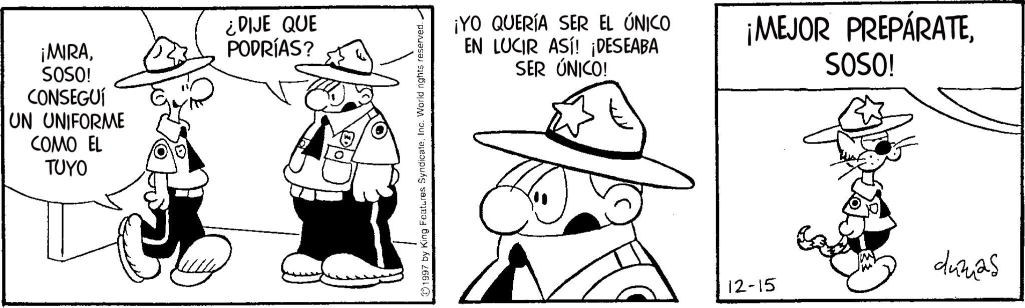 Line art OCR: ¡MIRASOSO! CONSEGUÍ UN UNIFORME COMO EL TUYO ¿DIJE QUE PODRÍAS? 1997 by King Features SyndicateInc. World rights reserved. ¡YO QUERÍA SER EL ÚNICO EN LUCIR ASI! ¡DESEABA SER ÚNICO! ¡MEJOR PREPÁRATESOSO! 12-15 dumas ¡ MIRASOSO ! CONSEGUÍ UN UNIFORME COMO EL TUYO ¿ DIJE QUE PODRÍAS ? 1997 by King Features SyndicateInc. World rights reserved . ¡ YO QUERÍA SER EL ÚNICO EN LUCIR ASI ! ¡ DESEABA SER ÚNICO ! ¡ MEJOR PREPÁRATESOSO ! 12-15 dumas