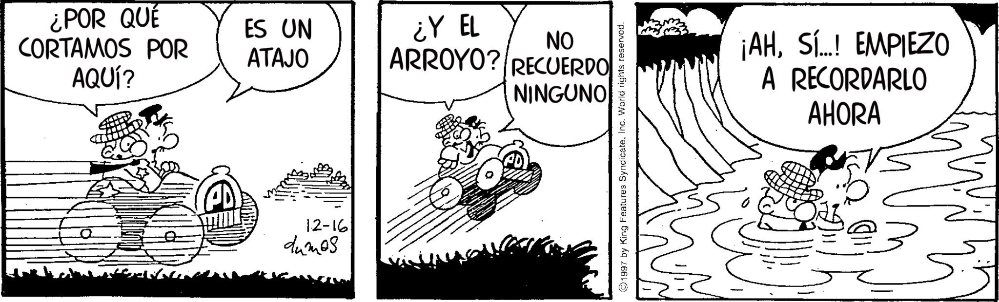 Animation OCR: ¿POR QUÉ CORTAMOS POR AQUÍ? ES UN ATAJO ¿Y EL NO ARROYO? RECUERDO NINGUNO 12-16 dumos 1997 by King Features SyndicateInc. World rights reserved. ¡AHSÍ..! EMPIEZO A RECORDARLO AHORA ¿ POR QUÉ CORTAMOS POR AQUÍ ? ES UN ATAJO ¿ Y EL NO ARROYO ? RECUERDO NINGUNO 12-16 dumos 1997 by King Features SyndicateInc. World rights reserved . ¡ AHSÍ .. ! EMPIEZO A RECORDARLO AHORA