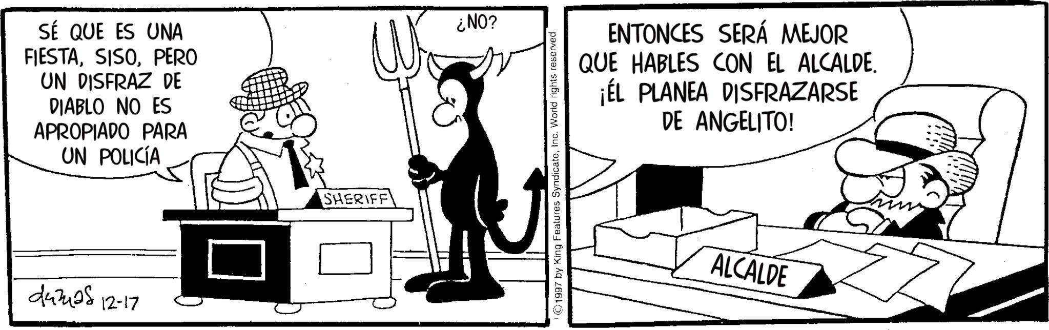 Comic book OCR: SÉ QUE ES UNA FIESTAPERO UN DISFRAZ DE DIABLO NO ES APROPIADO PARA UN POLICÍA 443428 12-17 SHERIFF ¿NO? 1997 by King Features SyndicateInc. World rights reserved. ENTONCES SERÁ MEJOR QUE HABLES CON EL ALCALDE. ¡ÉL PLANEA DISFRAZARSE DE ANGELITO! ALCALDE SÉ QUE ES UNA FIESTAPERO UN DISFRAZ DE DIABLO NO ES APROPIADO PARA UN POLICÍA 443428 12-17 SHERIFF ¿ NO ? 1997 by King Features SyndicateInc. World rights reserved . ENTONCES SERÁ MEJOR QUE HABLES CON EL ALCALDE . ¡ ÉL PLANEA DISFRAZARSE DE ANGELITO ! ALCALDE