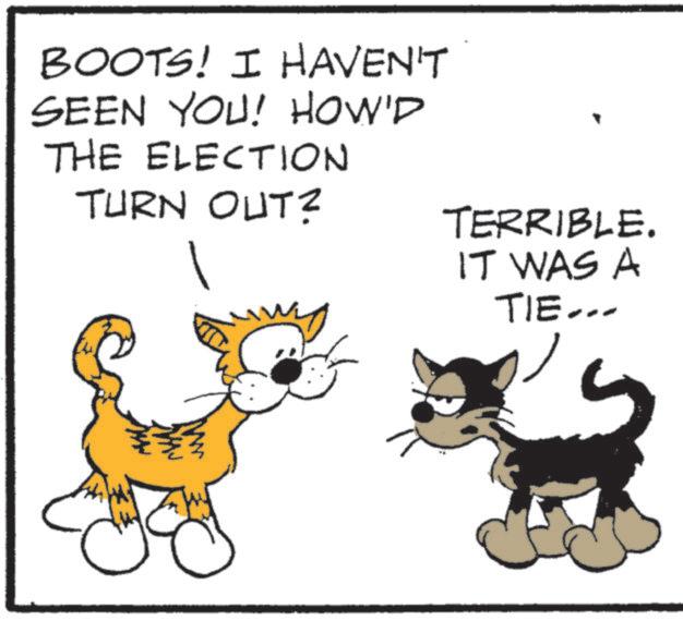 Terrestrial animal OCR: BOOTS! I HAVEN'T SEEN YOU! HOW'D THE ELECTION TURN OUT? TERRIBLE. IT WAS A TIE... BOOTS ! I HAVEN'T SEEN YOU ! HOW'D THE ELECTION TURN OUT ? TERRIBLE . IT WAS A TIE ...