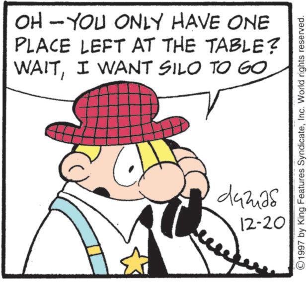 Pleased OCR: OH - YOU ONLY HAVE ONE PLACE LEFT AT THE TABLE? WAITI WANT SILO TO GO ????? ©1997 by King Features SyndicateInc. World rights reserved. 12-20 OH - YOU ONLY HAVE ONE PLACE LEFT AT THE TABLE ? WAITI WANT SILO TO GO ????? © 1997 by King Features SyndicateInc. World rights reserved . 12-20