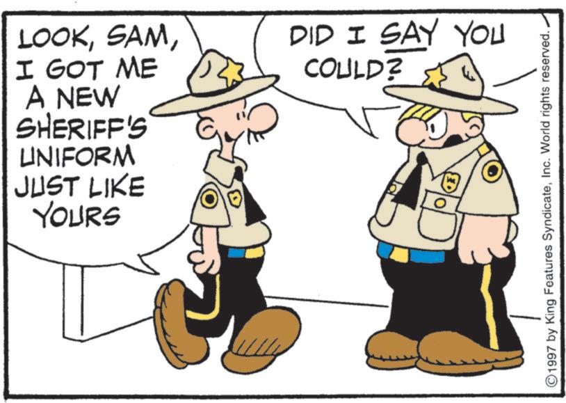 Police officer OCR: LOOKI GOT ME A NEW SHERIFF'S UNIFORM JUST LIKE YOURS DID I SAY YOU COULD? 1997 by King Features SyndicateInc. World rights reserved. LOOKI GOT ME A NEW SHERIFF'S UNIFORM JUST LIKE YOURS DID I SAY YOU COULD ? 1997 by King Features SyndicateInc. World rights reserved .