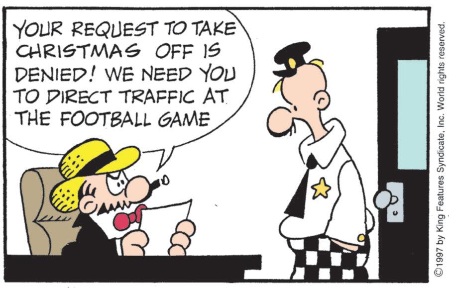 Humour OCR: YOUR REQUEST TO TAKE CHRISTMAS OFF IS DENIED! WE NEED YOU TO DIRECT TRAFFIC AT THE FOOTBALL GAME 1997 by King Features SyndicateInc. World rights reserved. YOUR REQUEST TO TAKE CHRISTMAS OFF IS DENIED ! WE NEED YOU TO DIRECT TRAFFIC AT THE FOOTBALL GAME 1997 by King Features SyndicateInc. World rights reserved .