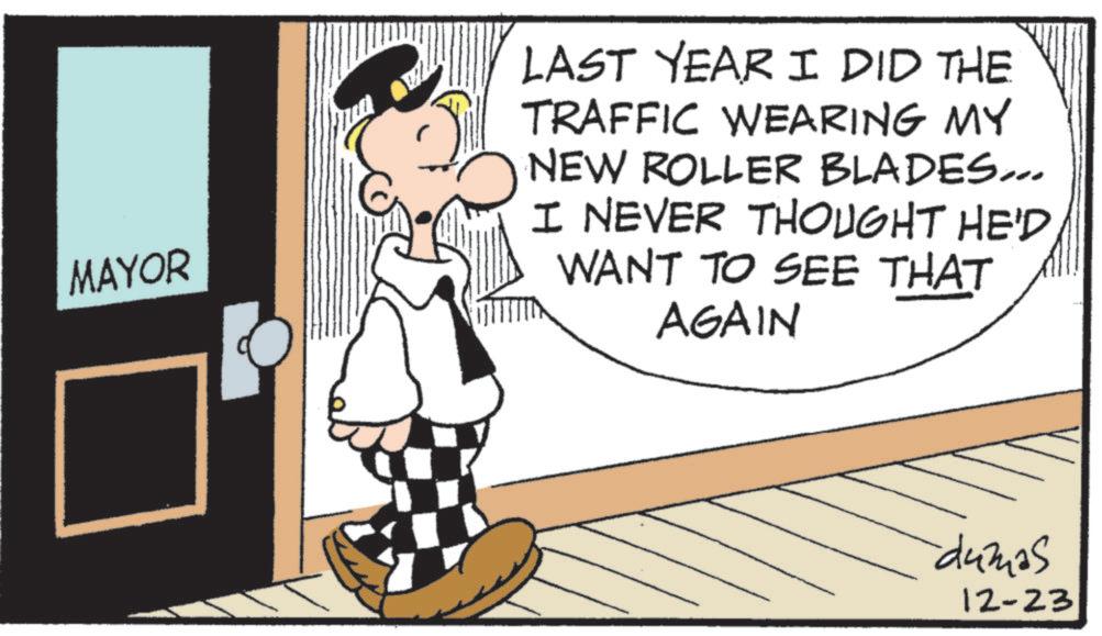 Fictional character OCR: MAYOR LAST YEAR I DID THE TRAFFIC WEARING MY NEW ROLLER BLADES... I NEVER THOUGHT HE'D WANT TO SEE THAT AGAIN dumas 12-23 MAYOR LAST YEAR I DID THE TRAFFIC WEARING MY NEW ROLLER BLADES ... I NEVER THOUGHT HE'D WANT TO SEE THAT AGAIN dumas 12-23