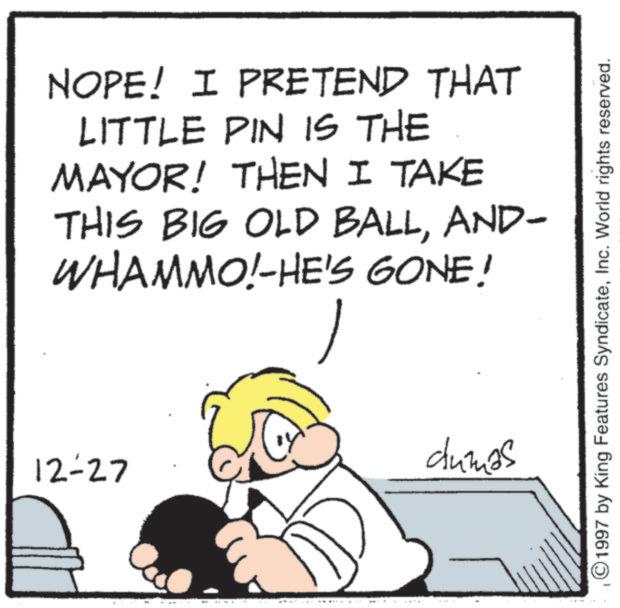 Fictional character OCR: NOPE! I PRETEND THAT LITTLE PIN IS THE MAYOR! THEN I TAKE THIS BIG OLD BALLAND- WHAMMO!-HE'S GONE! dumas 12-27 ©1997 by King Features SyndicateInc. World rights reserved. NOPE ! I PRETEND THAT LITTLE PIN IS THE MAYOR ! THEN I TAKE THIS BIG OLD BALLAND- WHAMMO ! -HE'S GONE ! dumas 12-27 © 1997 by King Features SyndicateInc. World rights reserved .