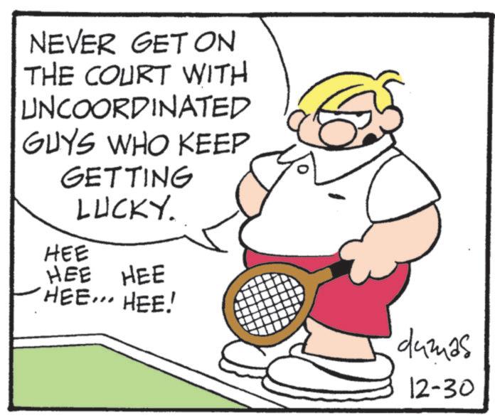 Tennis--Equipment and supplies OCR: NEVER GET ON THE COURT WITH UNCOORDINATED GUYS WHO KEEP GETTING LUCKY. HEE HEE HEE HEE... HEE! dumas 12-30 NEVER GET ON THE COURT WITH UNCOORDINATED GUYS WHO KEEP GETTING LUCKY . HEE HEE HEE HEE ... HEE ! dumas 12-30