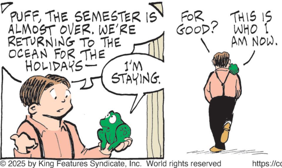 Fictional character OCR: PUFFTHE SEMESTER IST ALMOST OVER. WE'RE RETURNING TO THE OCEAN FOR THE HOLIDAYS- I'M STAYING. FOR GOOD? THIS IS WHO I AM NOW. © 2025 by King Features SyndicateInc. World rights reserved https://co PUFFTHE SEMESTER IST ALMOST OVER . WE'RE RETURNING TO THE OCEAN FOR THE HOLIDAYS- I'M STAYING . FOR GOOD ? THIS IS WHO I AM NOW . © 2025 by King Features SyndicateInc. World rights reserved https : // co
