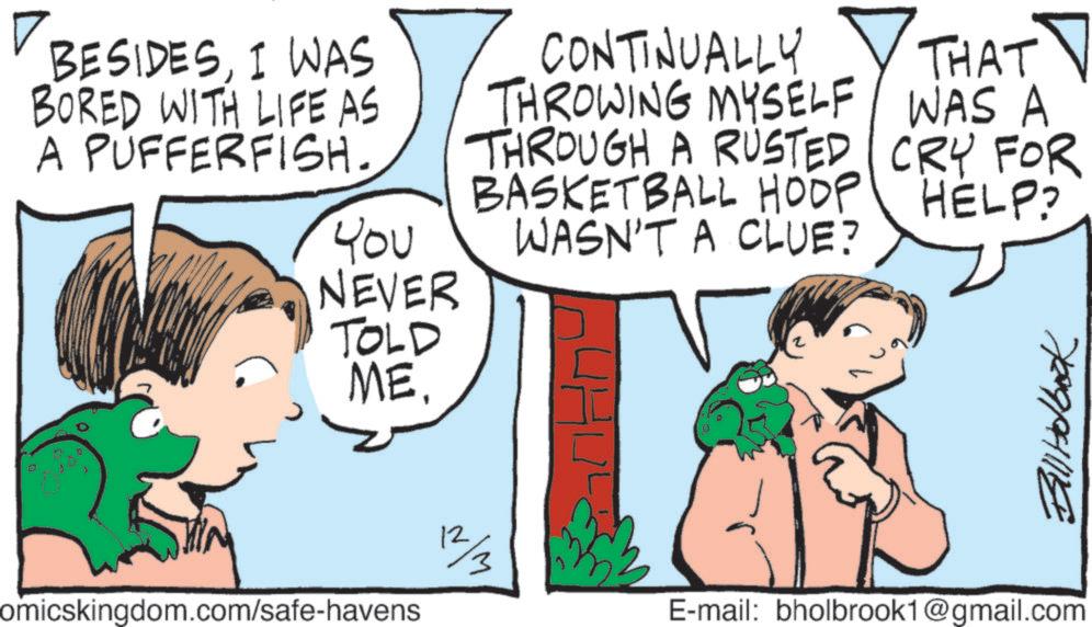Comics OCR: BESIDESI WAS BORED WITH LIFE AS A PUFFERFISH. THAT CONTINUALLY THROWING MYSELF WAS A THROUGH A RUSTED CRY FOR BASKETBALL HOOP HELP? You WASN'T A CLUE? NEVER TOLD ME. Bill Holbook omicskingdom.com/safe-havens 12/3 E-mail: bholbrook1@gmail.com BESIDESI WAS BORED WITH LIFE AS A PUFFERFISH . THAT CONTINUALLY THROWING MYSELF WAS A THROUGH A RUSTED CRY FOR BASKETBALL HOOP HELP ? You WASN'T A CLUE ? NEVER TOLD ME . Bill Holbook omicskingdom.com/safe-havens 12/3 E - mail : bholbrook1@gmail.com