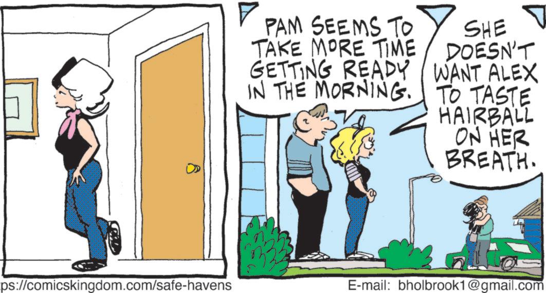 Fiction OCR: ? PAM SEEMS TO TAKE MORE TIME GETTING READY IN THE MORNING. SHE DOESN'T WANT ALEX TO TASTE HAIRBALL ON HER BREATH. ps://comicskingdom.com/safe-havens E-mail: bholbrook1@gmail.com ? PAM SEEMS TO TAKE MORE TIME GETTING READY IN THE MORNING . SHE DOESN'T WANT ALEX TO TASTE HAIRBALL ON HER BREATH . ps : //comicskingdom.com/safe-havens E - mail : bholbrook1@gmail.com