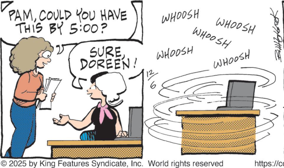 Fiction OCR: PAMCOULD YOU HAVE THIS BY 5:00? WHOOSH WHOOSH WHOOSH SUREDOREEN! WHOOSH 6 WHOOSH © 2025 by King Features SyndicateInc. World rights reserved https://co PAMCOULD YOU HAVE THIS BY 5:00 ? WHOOSH WHOOSH WHOOSH SUREDOREEN ! WHOOSH 6 WHOOSH © 2025 by King Features SyndicateInc. World rights reserved https : // co