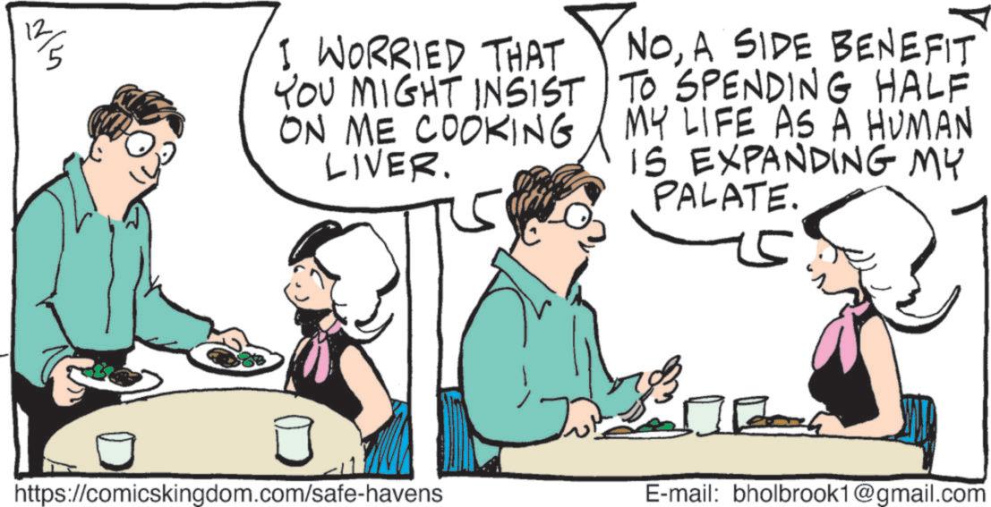 Comics OCR: ?? I WORRIED THAT YOU MIGHT INSIST ON ME COOKING LIVER. NOA SIDE BENEFIT TO SPENDING HALF MY LIFE AS A HUMAN IS EXPANDING MY PALATE. https://comicskingdom.com/safe-havens E-mail: bholbrook1@gmail.com ?? I WORRIED THAT YOU MIGHT INSIST ON ME COOKING LIVER . NOA SIDE BENEFIT TO SPENDING HALF MY LIFE AS A HUMAN IS EXPANDING MY PALATE . https://comicskingdom.com/safe-havens E - mail : bholbrook1@gmail.com