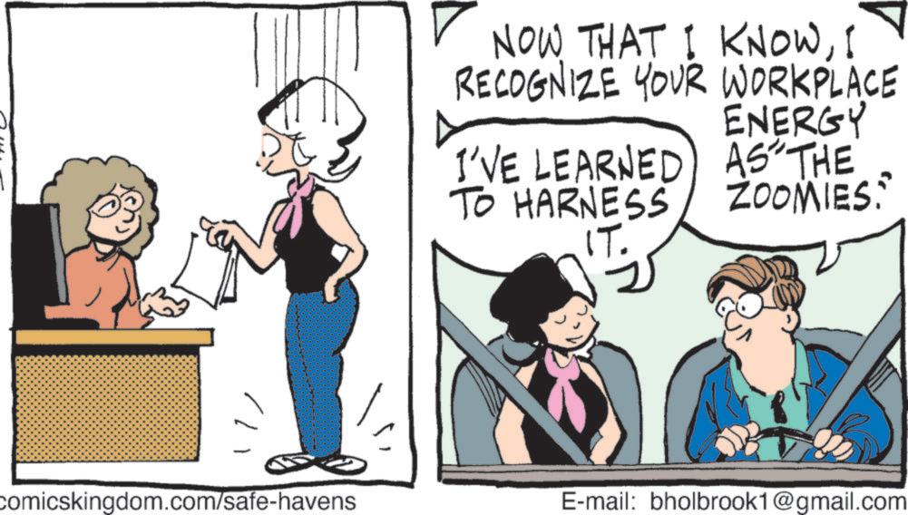 Hearing OCR: comicskingdom.com/safe-havens NOW THAT I KNOWI RECOGNIZE YOUR WORKPLACE ENERGY I'VE LEARNED AS THE TO HARNESS IT. ZOOMIES: E-mail: bholbrook1@gmail.com comicskingdom.com/safe-havens NOW THAT I KNOWI RECOGNIZE YOUR WORKPLACE ENERGY I'VE LEARNED AS THE TO HARNESS IT . ZOOMIES : E - mail : bholbrook1@gmail.com
