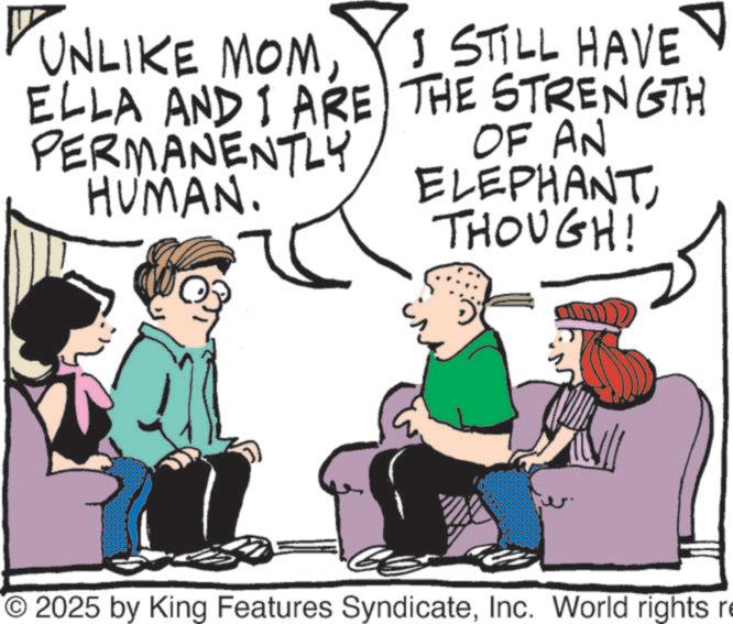 Conversation OCR: A UNLIKE MOMELLA AND I ARE PERMANENTLY HUMAN. I STILL HAVE THE STRENGTH OF AN ELEPHANTTHOUGH! O2025 by King Features SyndicateInc. World rights re A UNLIKE MOMELLA AND I ARE PERMANENTLY HUMAN . I STILL HAVE THE STRENGTH OF AN ELEPHANTTHOUGH ! O2025 by King Features SyndicateInc. World rights re