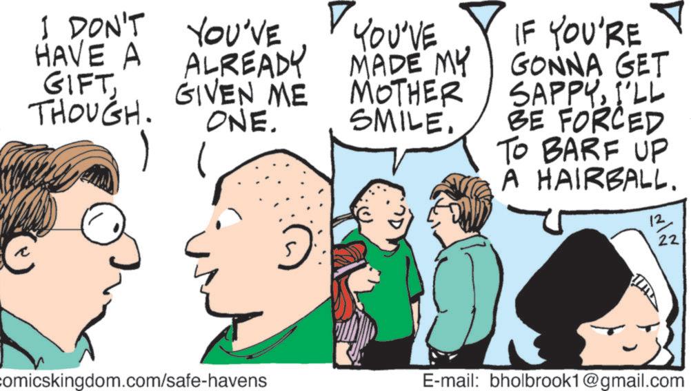 Happiness OCR: I DON'T YOU'VE HAVE A ALREADY GIVEN ME THOUGH. ONE. GIFT I YOU'VE MADE MY MADE MY MOTHER SMILE. IF YOU'RE GONNA GET SAPPYI'LL BE FORCED TO BARF UP A HAIRBALL. 12 22 comicskingdom.com/safe-havens E-mail: bholbrook1@gmail.com I DON'T YOU'VE HAVE A ALREADY GIVEN ME THOUGH . ONE . GIFT I YOU'VE MADE MY MADE MY MOTHER SMILE . IF YOU'RE GONNA GET SAPPYI'LL BE FORCED TO BARF UP A HAIRBALL . 12 22 comicskingdom.com/safe-havens E - mail : bholbrook1@gmail.com