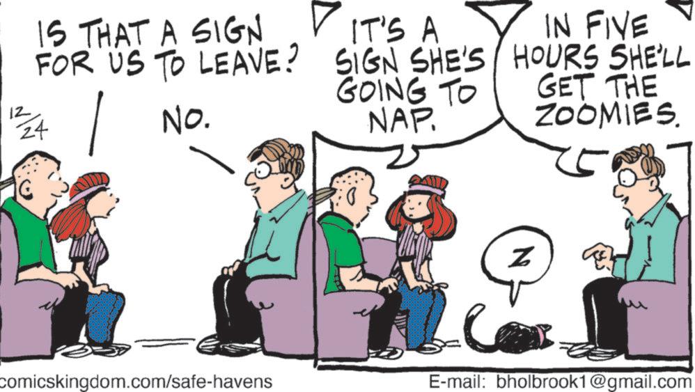 Comics OCR: 12 IS THAT A SIGN FOR US TO LEAVE? 1/24 No. comicskingdom.com/safe-havens IT'S A SIGN SHE'S GOING TO NAP. IN FIVE HOURS SHE'LL GET THE ZOOMIES. Z E-mail: bholbrook1@gmail.com 12 IS THAT A SIGN FOR US TO LEAVE ? 1/24 No. comicskingdom.com/safe-havens IT'S A SIGN SHE'S GOING TO NAP . IN FIVE HOURS SHE'LL GET THE ZOOMIES . Z E - mail : bholbrook1@gmail.com
