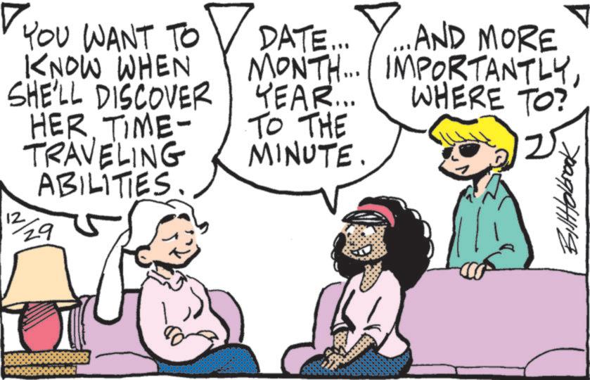 Graphics OCR: YOU WANT TO KNOW WHEN SHE'LL DISCOVER HER. TIME- TRAVELING ABILITIES. 12 29 DATE... Y... AND MORE MONTH... IMPORTANTLYYEAR... WHERE TO? TO THE MINUTE. BillHolbrook YOU WANT TO KNOW WHEN SHE'LL DISCOVER HER . TIME- TRAVELING ABILITIES . 12 29 DATE ... Y ... AND MORE MONTH ... IMPORTANTLYYEAR ... WHERE TO ? TO THE MINUTE . BillHolbrook
