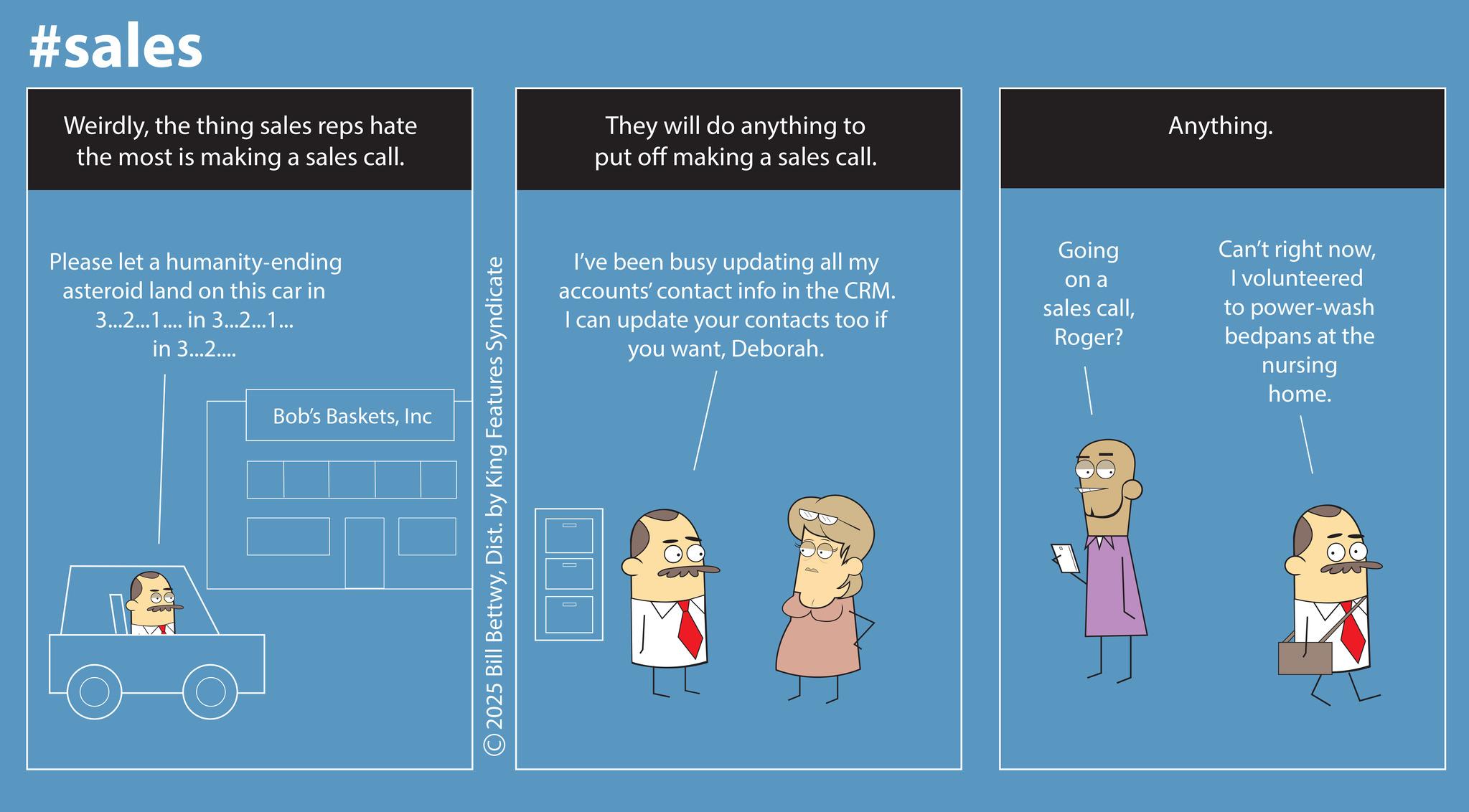 Screenshot OCR: #sales Weirdlythe thing sales reps hate the most is making a sales call. They will do anything to put off making a sales call. Please let a humanity-ending asteroid land on this car in 3...2...1... in 3...2...1... in 3...2.... Bob's BasketsInc ©2025 Bill BettwyDist. by King Features Syndicate Anything. I've been busy updating all my accounts' contact info in the CRM. I can update your contacts too if you wantDeborah. Going on a sales callRoger? Can't right nowI volunteered to power-wash bedpans at the nursing home. #sales Weirdlythe thing sales reps hate the most is making a sales call . They will do anything to put off making a sales call . Please let a humanity - ending asteroid land on this car in 3 ... 2 ... 1 ... in 3 ... 2 ... 1 ... in 3 ... 2 .... Bob's BasketsInc © 2025 Bill BettwyDist . by King Features Syndicate Anything . I've been busy updating all my accounts ' contact info in the CRM . I can update your contacts too if you wantDeborah . Going on a sales callRoger ? Can't right nowI volunteered to power - wash bedpans at the nursing home .