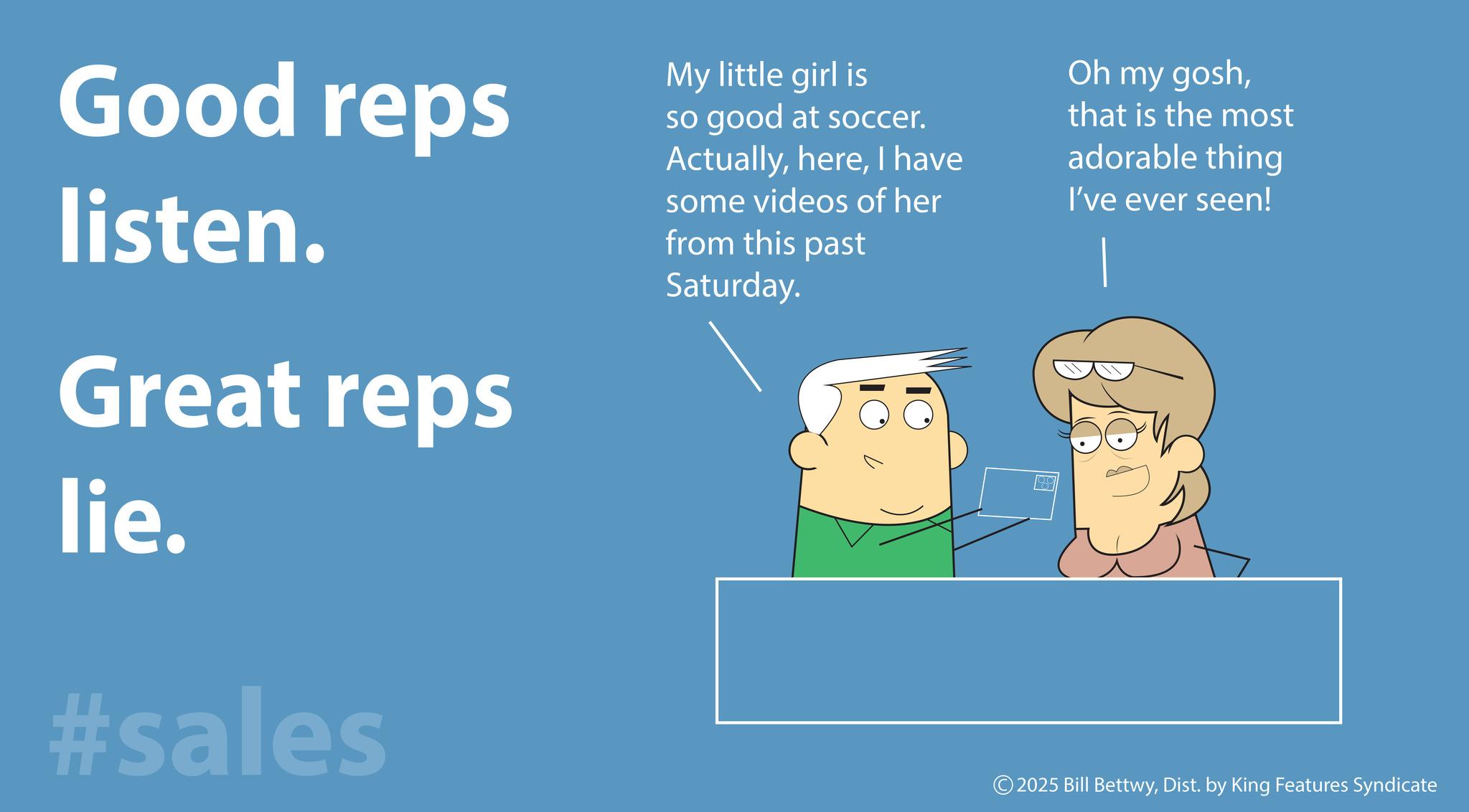 Happiness OCR: Good reps listen. Great reps lie. #sales My little girl is so good at soccer. ActuallyI have some videos of her from this past Saturday. Oh my goshthat is the most adorable thing I've ever seen! © 2025 Bill BettwyDist. by King Features Syndicate Good reps listen . Great reps lie . #sales My little girl is so good at soccer . ActuallyI have some videos of her from this past Saturday . Oh my goshthat is the most adorable thing I've ever seen ! © 2025 Bill BettwyDist . by King Features Syndicate