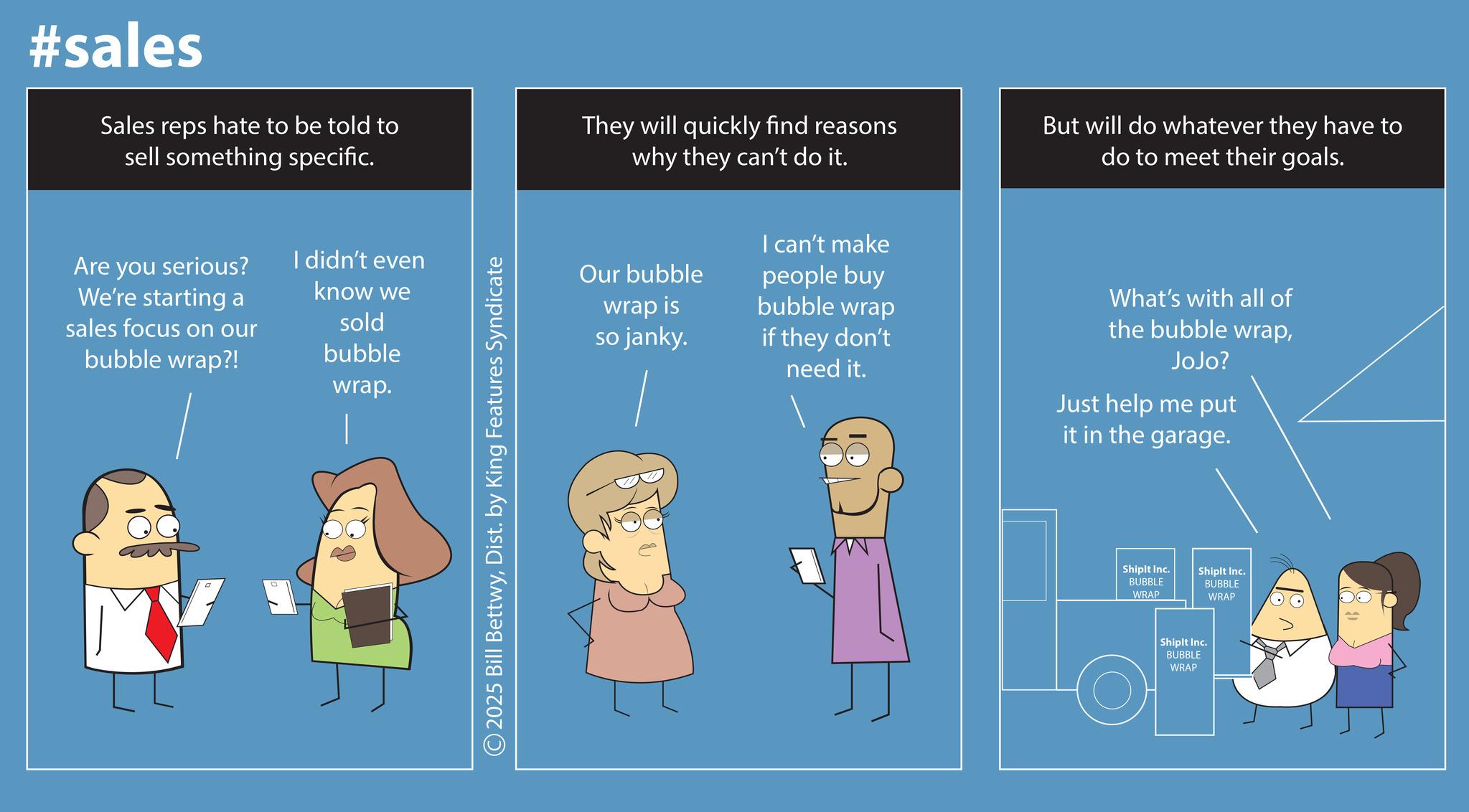 Screenshot OCR: #sales Sales reps hate to be told to sell something specific. They will quickly find reasons why they can't do it. But will do whatever they have to do to meet their goals. Are you serious? We're starting a sales focus on our bubble wrap?! I didn't even know we sold bubble wrap. © 2025 Bill BettwyDist. by King Features Syndicate Our bubble wrap is so janky. I can't make people buy bubble wrap if they don't need it. What's with all of the bubble wrapJoJo? Just help me put it in the garage. Shiplt Inc. BUBBLE WRAP Shiplt Inc. BUBBLE WRAP Shiplt Inc. BUBBLE WRAP #sales Sales reps hate to be told to sell something specific . They will quickly find reasons why they can't do it . But will do whatever they have to do to meet their goals . Are you serious ? We're starting a sales focus on our bubble wrap ?! I didn't even know we sold bubble wrap . © 2025 Bill BettwyDist . by King Features Syndicate Our bubble wrap is so janky . I can't make people buy bubble wrap if they don't need it . What's with all of the bubble wrapJoJo ? Just help me put it in the garage . Shiplt Inc. BUBBLE WRAP Shiplt Inc. BUBBLE WRAP Shiplt Inc. BUBBLE WRAP