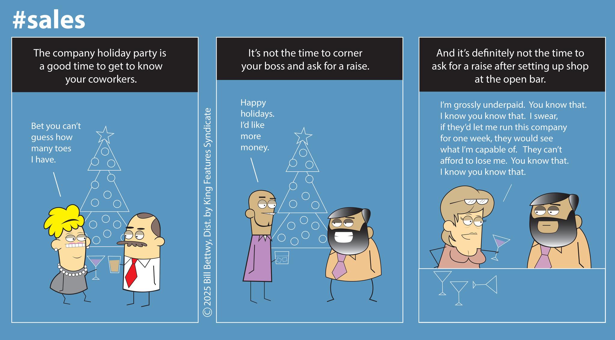 Screenshot OCR: #sales The company holiday party is a good time to get to know your coworkers. Bet you can't guess how many toes I have. © 2025 Bill BettwyDist. by King Features Syndicate It's not the time to corner your boss and ask for a raise. Happy holidays. I'd like more money. And it's definitely not the time to ask for a raise after setting up shop at the open bar. I'm grossly underpaid. You know that. I know you know that. I swearif they'd let me run this company for one weekthey would see what I'm capable of. They can't afford to lose me. You know that. I know you know that. #sales The company holiday party is a good time to get to know your coworkers . Bet you can't guess how many toes I have . © 2025 Bill BettwyDist . by King Features Syndicate It's not the time to corner your boss and ask for a raise . Happy holidays . I'd like more money . And it's definitely not the time to ask for a raise after setting up shop at the open bar . I'm grossly underpaid . You know that . I know you know that . I swearif they'd let me run this company for one weekthey would see what I'm capable of . They can't afford to lose me . You know that . I know you know that .