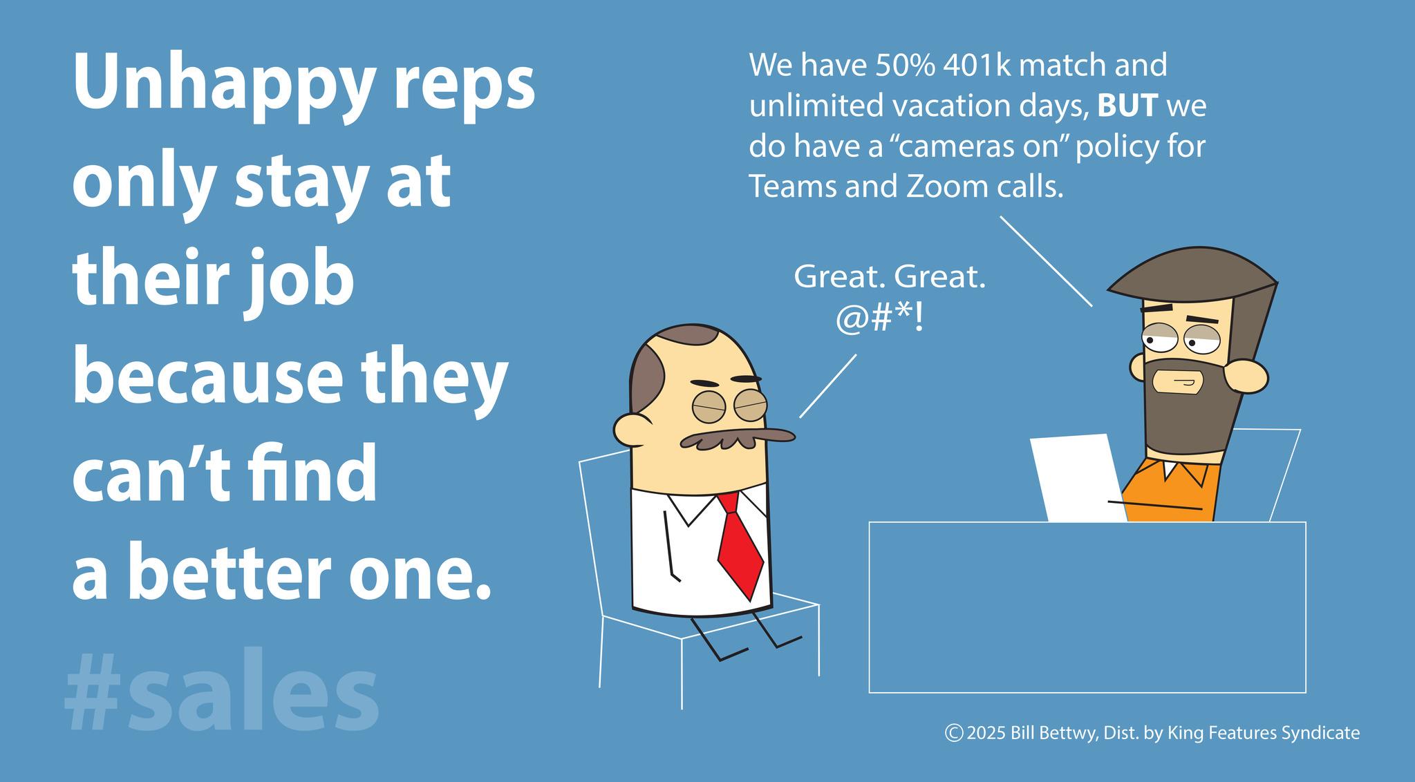 Animation OCR: Unhappy reps only stay at their job because they can't find a better one. #sales We have 50% 401k match and unlimited vacation daysBUT we do have a "cameras on" policy for Teams and Zoom calls. Great. Great. @#*! ?? 10 2025 Bill BettwyDist. by King Features Syndicate Unhappy reps only stay at their job because they can't find a better one . #sales We have 50 % 401k match and unlimited vacation daysBUT we do have a " cameras on " policy for Teams and Zoom calls . Great . Great . @ # * ! ?? 10 2025 Bill BettwyDist . by King Features Syndicate