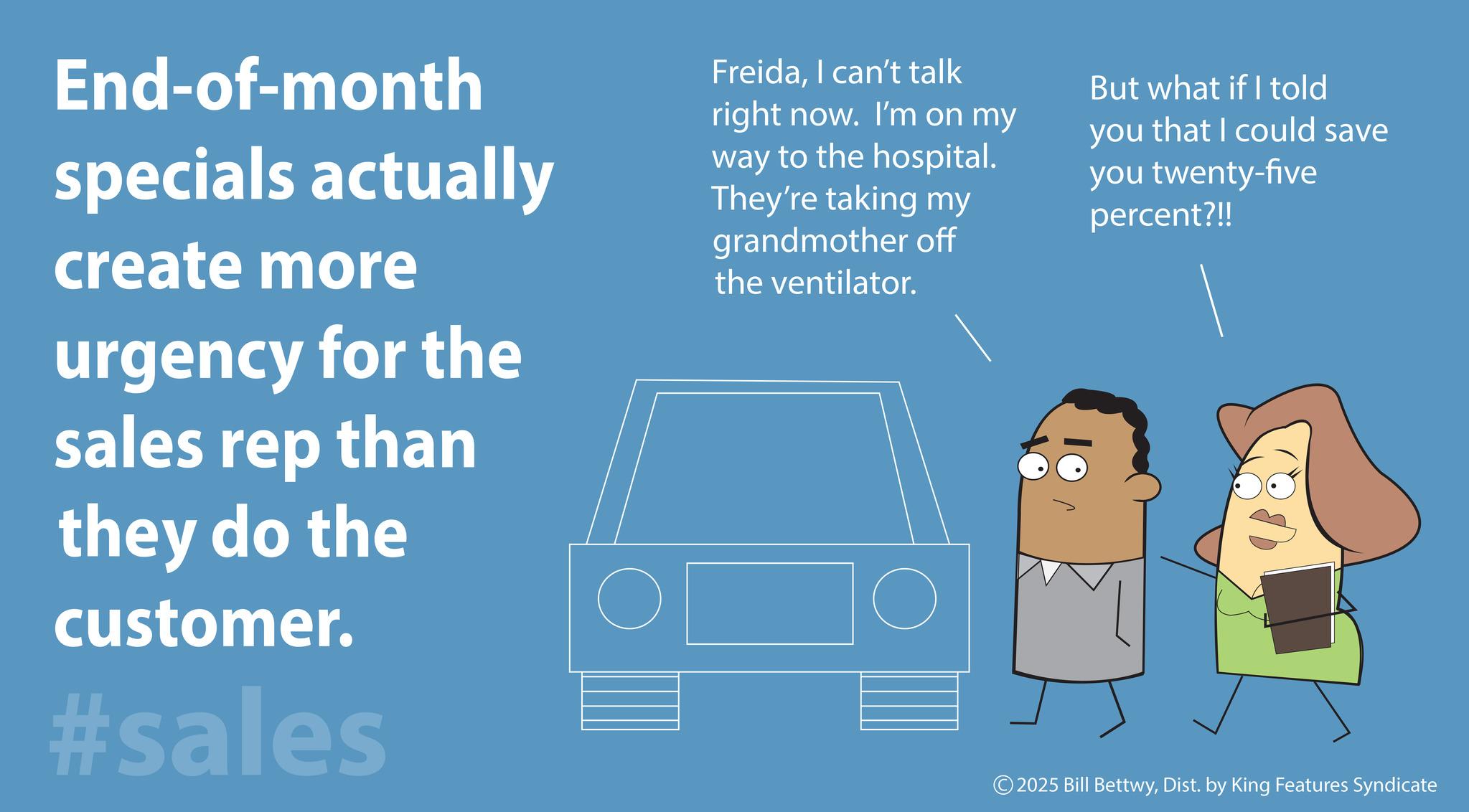 OCR: End-of-month specials actually create more urgency for the sales rep than they do the customer. #sales FreidaI can't talk right now. I'm on my way to the hospital. They're taking my grandmother off the ventilator. But what if I told you that I could save you twenty-five percent?!! © 2025 Bill BettwyDist. by King Features Syndicate End - of - month specials actually create more urgency for the sales rep than they do the customer . #sales FreidaI can't talk right now . I'm on my way to the hospital . They're taking my grandmother off the ventilator . But what if I told you that I could save you twenty - five percent ? !! © 2025 Bill BettwyDist . by King Features Syndicate