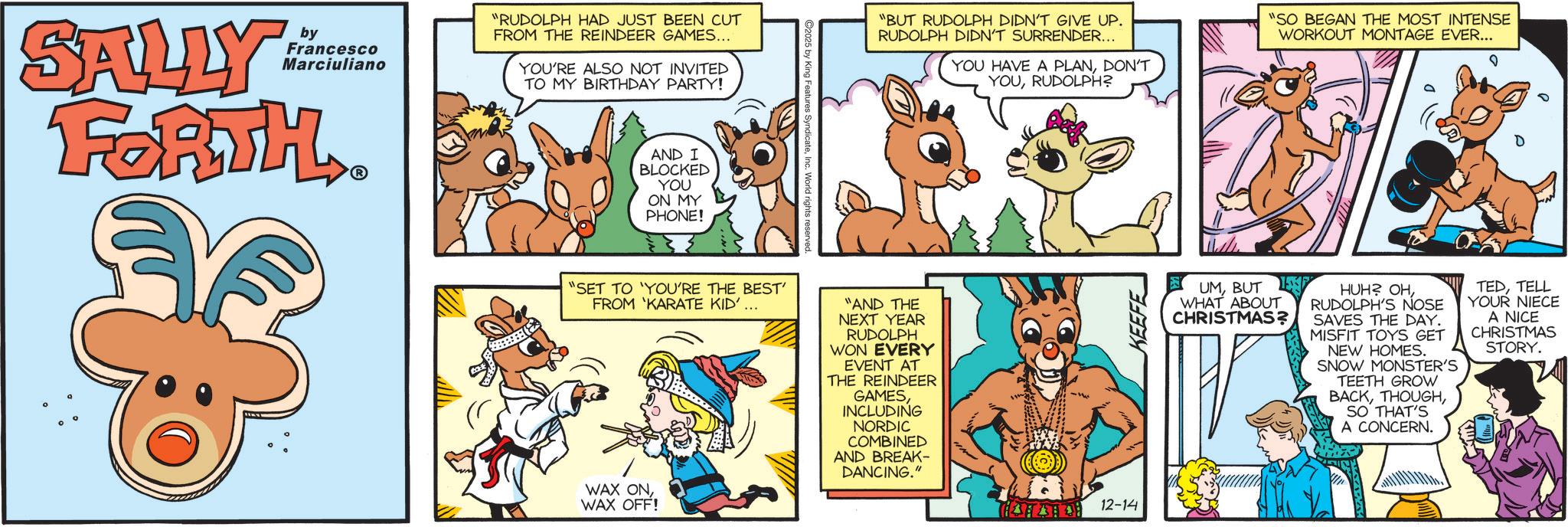 Fictional character OCR: SALLY by Francesco Marciuliano FORTH.. "RUDOLPH HAD JUST BEEN CUT FROM THE REINDEER GAMES... YOU'RE ALSO NOT INVITED TO MY BIRTHDAY PARTY! AND I BLOCKED YOU ON MY PHONE! "BUT RUDOLPH DIDN'T GIVE UP. RUDOLPH DIDN'T SURRENDER... YOU HAVE A PLANDON'T YOURUDOLPH? "SO BEGAN THE MOST INTENSE WORKOUT MONTAGE EVER... "SET TO 'YOU'RE THE BEST' FROM 'KARATE KID'... WAX ONWAX OFF! "AND THE NEXT YEAR RUDOLPH WON EVERY EVENT AT THE REINDEER GAMESINCLUDING NORDIC COMBINED AND BREAK- DANCING." 12-14 UMBUT WHAT ABOUT CHRISTMAS? HUH? OHRUDOLPH'S NOSE SAVES THE DAY. MISFIT TOYS GET NEW HOMES. SNOW MONSTER'S TEETH GROW BACKSO THAT'S A CONCERN. TEDTELL YOUR NIECE A NICE CHRISTMAS STORY. SALLY by Francesco Marciuliano FORTH .. " RUDOLPH HAD JUST BEEN CUT FROM THE REINDEER GAMES ... YOU'RE ALSO NOT INVITED TO MY BIRTHDAY PARTY ! AND I BLOCKED YOU ON MY PHONE ! " BUT RUDOLPH DIDN'T GIVE UP . RUDOLPH DIDN'T SURRENDER ... YOU HAVE A PLANDON'T YOURUDOLPH ? " SO BEGAN THE MOST INTENSE WORKOUT MONTAGE EVER ... " SET TO ' YOU'RE THE BEST ' FROM ' KARATE KID ' ... WAX ONWAX OFF ! " AND THE NEXT YEAR RUDOLPH WON EVERY EVENT AT THE REINDEER GAMESINCLUDING NORDIC COMBINED AND BREAK- DANCING . " 12-14 UMBUT WHAT ABOUT CHRISTMAS ? HUH ? OHRUDOLPH'S NOSE SAVES THE DAY . MISFIT TOYS GET NEW HOMES . SNOW MONSTER'S TEETH GROW BACKSO THAT'S A CONCERN . TEDTELL YOUR NIECE A NICE CHRISTMAS STORY .