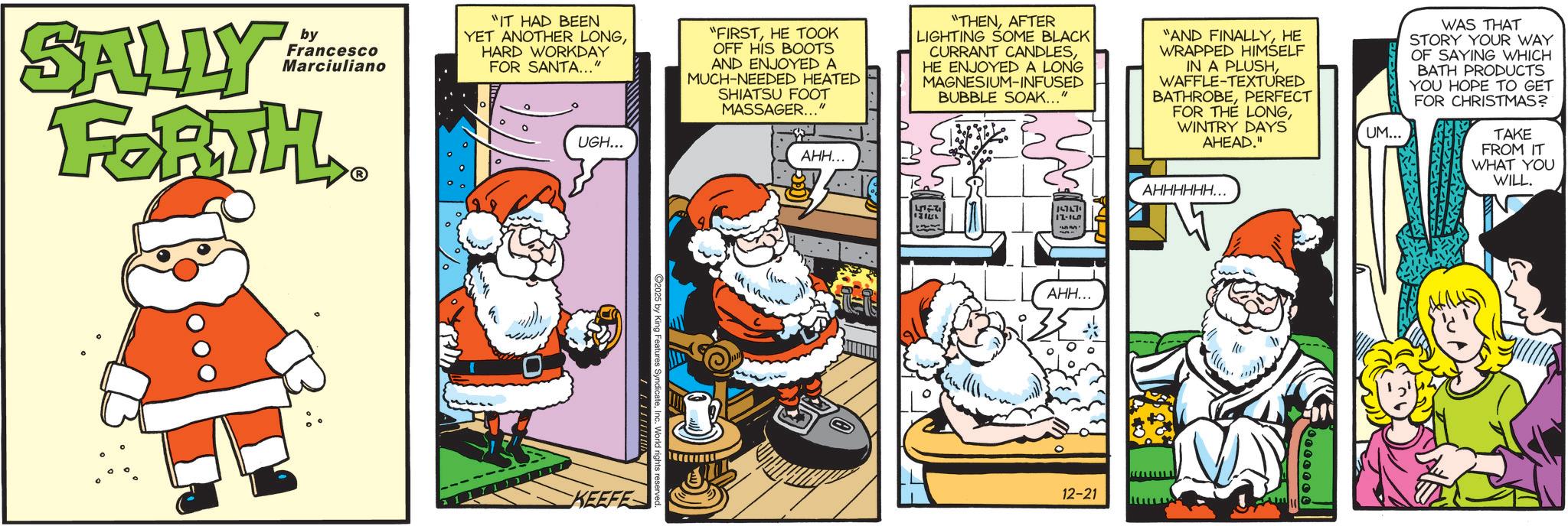 Humour OCR: SALLY by Francesco Marciuliano FORTH ? "IT HAD BEEN YET ANOTHER LONGHARD WORKDAY FOR SANTA..." UGH... "FIRSTHE TOOK OFF HIS BOOTS AND ENJOYED A MUCH-NEEDED HEATED SHIATSU FOOT MASSAGER..." AHH... "THENAFTER LIGHTING SOME BLACK CURRANT CANDLESHE ENJOYED A LONG MAGNESIUM-INFUSED BUBBLE SOAK..." "AND FINALLYHE WRAPPED HIMSELF IN A PLUSHWAFFLE-TEXTURED BATHROBEPERFECT FOR THE LONGWINTRY DAYS AHEAD." UM... WAS THAT STORY YOUR WAY OF SAYING WHICH BATH PRODUCTS YOU HOPE TO GET FOR CHRISTMAS? TAKE FROM IT WHAT YOU WILL. C2025 by King Features SyndicateIn KEEFE ?? 121 L 17-15 LI AHH... 12-21 ???????... SALLY by Francesco Marciuliano FORTH ? " IT HAD BEEN YET ANOTHER LONGHARD WORKDAY FOR SANTA ... " UGH ... " FIRSTHE TOOK OFF HIS BOOTS AND ENJOYED A MUCH - NEEDED HEATED SHIATSU FOOT MASSAGER ... " AHH ... " THENAFTER LIGHTING SOME BLACK CURRANT CANDLESHE ENJOYED A LONG MAGNESIUM - INFUSED BUBBLE SOAK ... " " AND FINALLYHE WRAPPED HIMSELF IN A PLUSHWAFFLE - TEXTURED BATHROBEPERFECT FOR THE LONGWINTRY DAYS AHEAD . " UM ... WAS THAT STORY YOUR WAY OF SAYING WHICH BATH PRODUCTS YOU HOPE TO GET FOR CHRISTMAS ? TAKE FROM IT WHAT YOU WILL . C2025 by King Features SyndicateIn KEEFE ? ? 121 L 17-15 LI AHH ... 12-21 ??????? ...