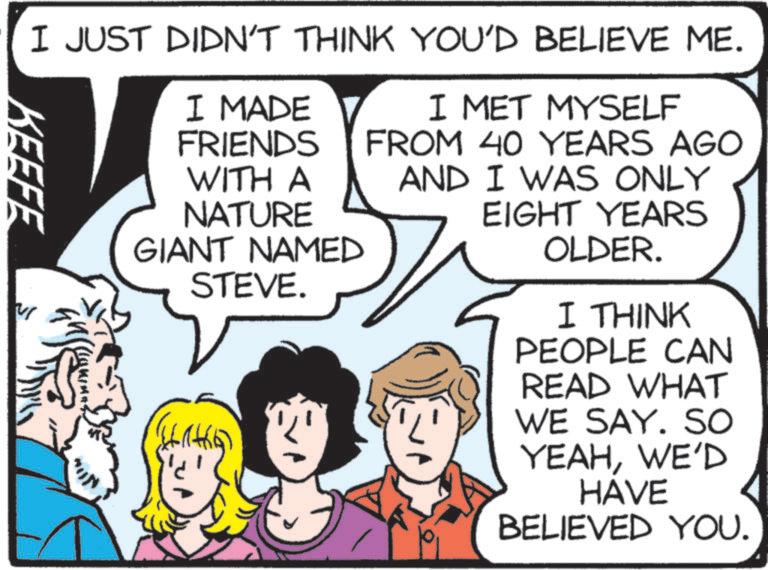 Animated cartoon OCR: KEEFE I JUST DIDN'T THINK YOU'D BELIEVE ME. I MADE FRIENDS WITH A NATURE GIANT NAMED STEVE. I MET MYSELF FROM 40 YEARS AGO AND I WAS ONLY EIGHT YEARS OLDER. I THINK PEOPLE CAN READ WHAT WE SAY. SO YEAHWE'D HAVE BELIEVED YOU. KEEFE I JUST DIDN'T THINK YOU'D BELIEVE ME . I MADE FRIENDS WITH A NATURE GIANT NAMED STEVE . I MET MYSELF FROM 40 YEARS AGO AND I WAS ONLY EIGHT YEARS OLDER . I THINK PEOPLE CAN READ WHAT WE SAY . SO YEAHWE'D HAVE BELIEVED YOU .