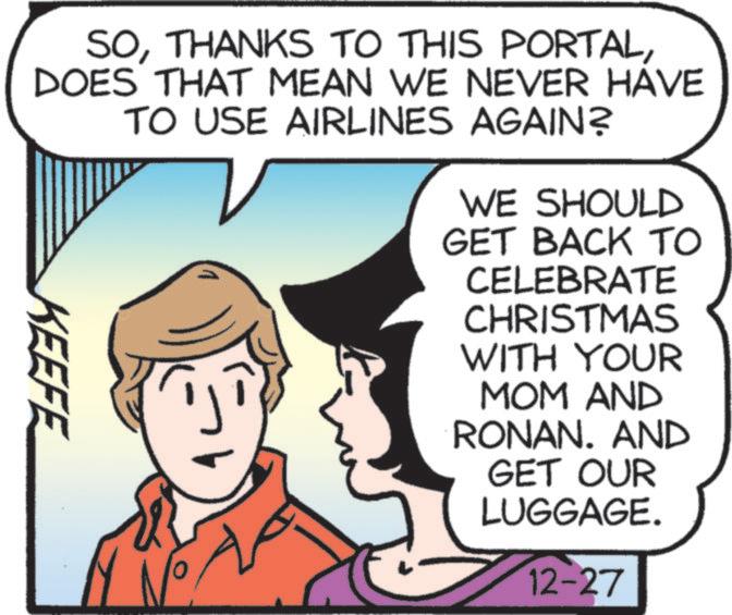Comic book OCR: SODOES THAT MEAN WE NEVER HAVE TO USE AIRLINES AGAIN? WE SHOULD GET BACK TO KEEFE CELEBRATE CHRISTMAS WITH YOUR MOM AND RONAN. AND GET OUR LUGGAGE. 12-27 SOTHANKS TO THIS PORTALDOES THAT MEAN WE NEVER HAVE TO USE AIRLINES AGAIN ? WE SHOULD GET BACK TO KEEFE CELEBRATE CHRISTMAS WITH YOUR MOM AND RONAN . AND GET OUR LUGGAGE . 12-27