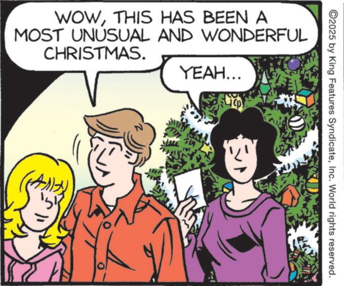 Comics OCR: WOWTHIS HAS BEEN A MOST UNUSUAL AND WONDERFUL CHRISTMAS. YEAH... ©2025 by King Features SyndicateInc. World rights reserved. WOWTHIS HAS BEEN A MOST UNUSUAL AND WONDERFUL CHRISTMAS . YEAH ... © 2025 by King Features SyndicateInc. World rights reserved .