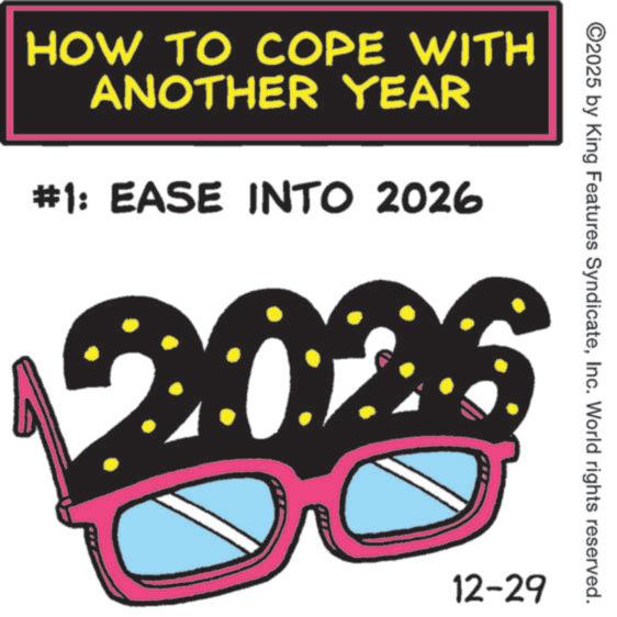 Sunglasses OCR: HOW TO COPE WITH ANOTHER YEAR #1: EASE INTO 2026 ©2025 by King Features SyndicateInc. World rights reserved. 12-29 HOW TO COPE WITH ANOTHER YEAR # 1 : EASE INTO 2026 © 2025 by King Features SyndicateInc. World rights reserved . 12-29