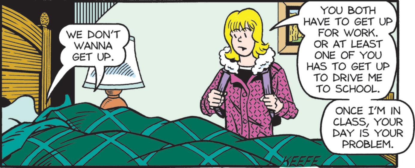 Fictional character OCR: WE DON'T WANNA GET UP. YOU BOTH HAVE TO GET UP FOR WORK. OR AT LEAST ONE OF YOU HAS TO GET UP TO DRIVE ME TO SCHOOL. KEEFE ONCE I'M IN CLASSYOUR DAY IS YOUR PROBLEM. WE DON'T WANNA GET UP . YOU BOTH HAVE TO GET UP FOR WORK . OR AT LEAST ONE OF YOU HAS TO GET UP TO DRIVE ME TO SCHOOL . KEEFE ONCE I'M IN CLASSYOUR DAY IS YOUR PROBLEM .