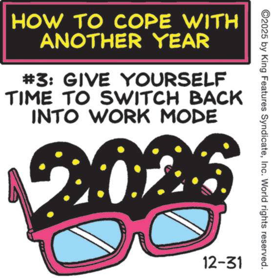 Graphic design OCR: HOW TO COPE WITH ANOTHER YEAR #3: GIVE YOURSELF TIME TO SWITCH BACK INTO WORK MODE ©2025 by King Features SyndicateInc. World rights reserved. 12-31 HOW TO COPE WITH ANOTHER YEAR # 3 : GIVE YOURSELF TIME TO SWITCH BACK INTO WORK MODE © 2025 by King Features SyndicateInc. World rights reserved . 12-31