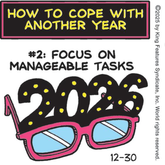 Graphic design OCR: ©2025 by King Features SyndicateInc. World rights reserved. HOW TO COPE WITH ANOTHER YEAR #2: FOCUS ON MANAGEABLE TASKS 2026 12-30 © 2025 by King Features SyndicateInc. World rights reserved . HOW TO COPE WITH ANOTHER YEAR # 2 : FOCUS ON MANAGEABLE TASKS 2026 12-30