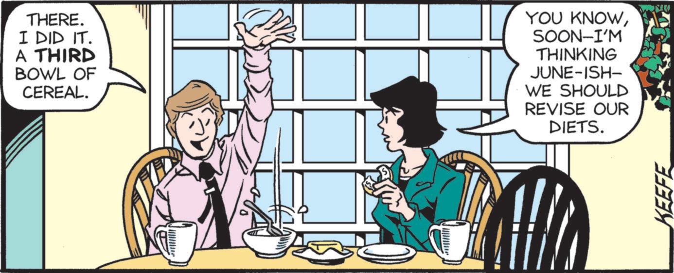 Publication OCR: THERE. I DID IT. A THIRD BOWL OF CEREAL. YOU KNOWSOON-I'M THINKING JUNE-ISH- WE SHOULD REVISE OUR DIETS. KEEFE THERE . I DID IT . A THIRD BOWL OF CEREAL . YOU KNOWSOON - I'M THINKING JUNE - ISH- WE SHOULD REVISE OUR DIETS . KEEFE