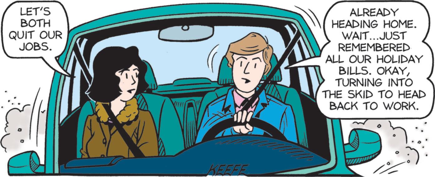 Clip art OCR: LET'S BOTH QUIT OUR JOBS. KEEFE ALREADY HEADING HOME. WAIT...JUST REMEMBERED ALL OUR HOLIDAY BILLS. OKAYTURNING INTO THE SKID TO HEAD BACK TO WORK. LET'S BOTH QUIT OUR JOBS . KEEFE ALREADY HEADING HOME . WAIT ... JUST REMEMBERED ALL OUR HOLIDAY BILLS . OKAYTURNING INTO THE SKID TO HEAD BACK TO WORK .