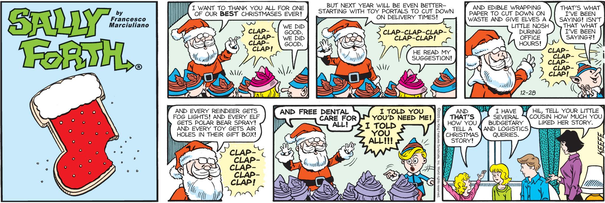 Publication OCR: SALLY by Francesco Marciuliano FORTH ? D I WANT TO THANK YOU ALL FOR ONE OF OUR BEST CHRISTMASES EVER! CLAP- CLAP- CLAP- CLAP! WE DID GOOD. WE DID GOOD. BUT NEXT YEAR WILL BE EVEN BETTER- STARTING WITH TOY PORTALS TO CUT DOWN ON DELIVERY TIMES! CLAP-CLAP-CLAP- CLAP-CLAP! AND EDIBLE WRAPPING PAPER TO CUT DOWN ON WASTE AND GIVE ELVES A LITTLE NOSH DURING OFFICE HOURS! THAT'S WHAT I'VE BEEN SAYING! ISN'T THAT WHAT I'VE BEEN SAYING?! HE READ MY SUGGESTION! 3 CLAP- CLAP- CLAP- CLAP- CLAP! AND EVERY REINDEER GETS FOG LIGHTS! AND EVERY ELF GETS POLAR BEAR SPRAY! AND EVERY TOY GETS AIR HOLES IN THEIR GIFT BOX! 4 CLAP- CLAP- CLAP- CLAP- CLAP! AND FREE DENTAL CARE FOR ALL! I TOLD YOU YOU'D NEED ME! I TOLD YOU ALL!!! Features SyndicateInc. World rights reserved. AND THAT'S HOW YOU TELL A CHRISTMAS STORY! I HAVE SEVERAL 12-28 BUDGETARY AND LOGISTICS QUERIES. HILTELL YOUR LITTLE COUSIN HOW MUCH YOU LIKED HER STORY. KEEFE SALLY by Francesco Marciuliano FORTH ? D I WANT TO THANK YOU ALL FOR ONE OF OUR BEST CHRISTMASES EVER ! CLAP- CLAP- CLAP- CLAP ! WE DID GOOD . WE DID GOOD . BUT NEXT YEAR WILL BE EVEN BETTER- STARTING WITH TOY PORTALS TO CUT DOWN ON DELIVERY TIMES ! CLAP - CLAP - CLAP- CLAP - CLAP ! AND EDIBLE WRAPPING PAPER TO CUT DOWN ON WASTE AND GIVE ELVES A LITTLE NOSH DURING OFFICE HOURS ! THAT'S WHAT I'VE BEEN SAYING ! ISN'T THAT WHAT I'VE BEEN SAYING ?! HE READ MY SUGGESTION ! 3 CLAP- CLAP- CLAP- CLAP- CLAP ! AND EVERY REINDEER GETS FOG LIGHTS ! AND EVERY ELF GETS POLAR BEAR SPRAY ! AND EVERY TOY GETS AIR HOLES IN THEIR GIFT BOX ! 4 CLAP- CLAP- CLAP- CLAP- CLAP ! AND FREE DENTAL CARE FOR ALL ! I TOLD YOU YOU'D NEED ME ! I TOLD YOU ALL !!! Features SyndicateInc. World rights reserved . AND THAT'S HOW YOU TELL A CHRISTMAS STORY ! I HAVE SEVERAL 12-28 BUDGETARY AND LOGISTICS QUERIES . HILTELL YOUR LITTLE COUSIN HOW MUCH YOU LIKED HER STORY . KEEFE
