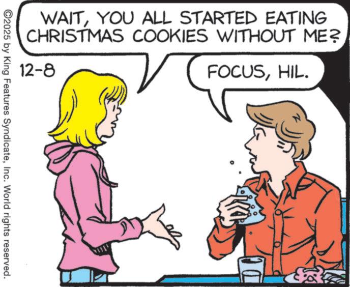 Happiness OCR: WAITYOU ALL STARTED EATING CHRISTMAS COOKIES WITHOUT ME? 12-8 FOCUSHIL. ©2025 by King Features SyndicateInc. World rights reserved. WAITYOU ALL STARTED EATING CHRISTMAS COOKIES WITHOUT ME ? 12-8 FOCUSHIL . © 2025 by King Features SyndicateInc. World rights reserved .