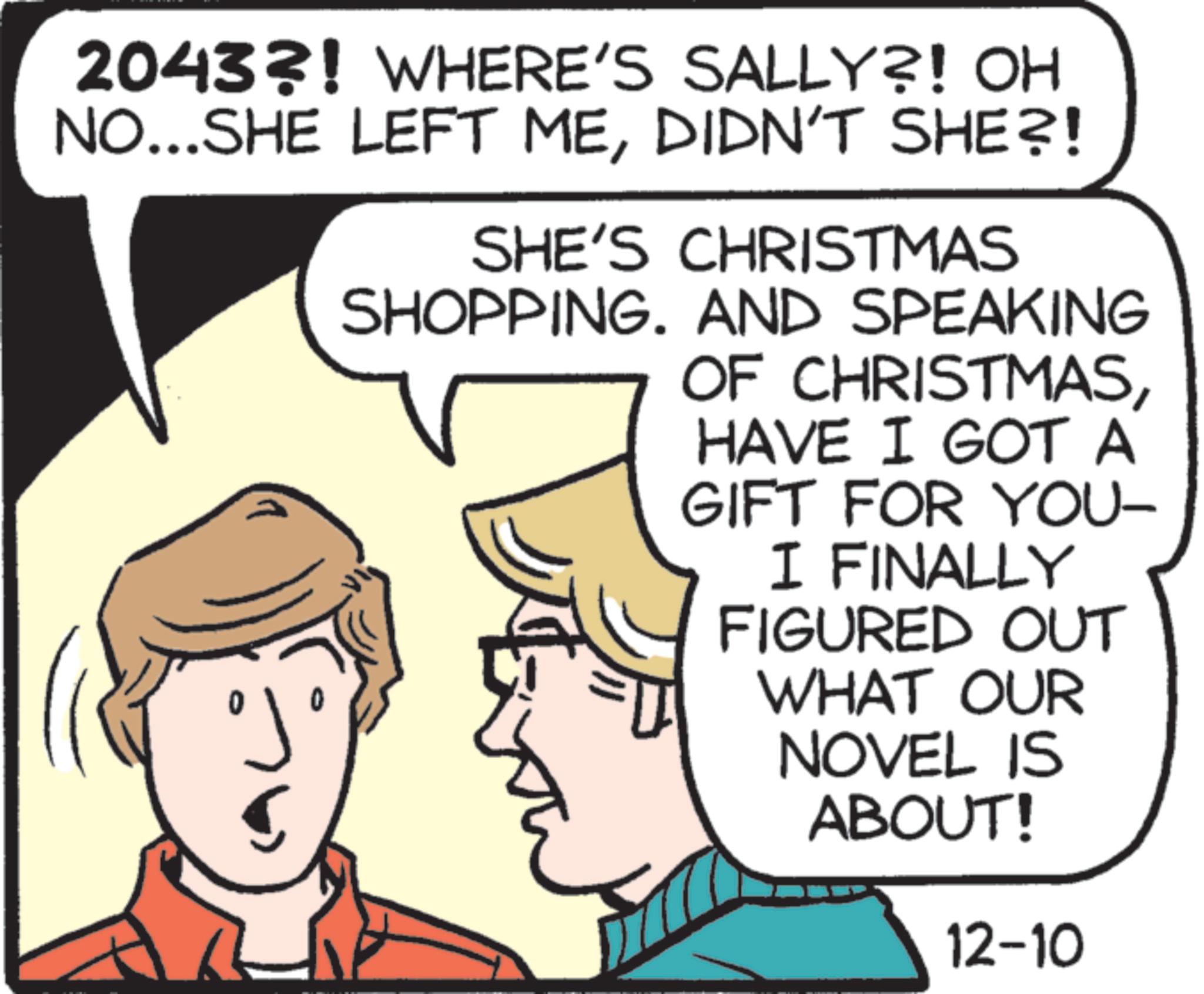 Humour OCR: 20433! WHERE'S SALLY?! OH NO...SHE LEFT MEDIDN'T SHE?! SHE'S CHRISTMAS SHOPPING. AND SPEAKING ???? OF CHRISTMASHAVE I GOT A GIFT FOR YOU- I FINALLY FIGURED OUT WHAT OUR NOVEL IS ABOUT! 12-10 20433 ! WHERE'S SALLY ?! OH NO ... SHE LEFT MEDIDN'T SHE ?! SHE'S CHRISTMAS SHOPPING . AND SPEAKING ???? OF CHRISTMASHAVE I GOT A GIFT FOR YOU- I FINALLY FIGURED OUT WHAT OUR NOVEL IS ABOUT ! 12-10